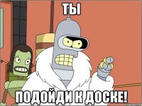 ты подойди к доске!