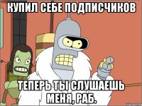 купил себе подписчиков теперь ты слушаешь меня, раб.