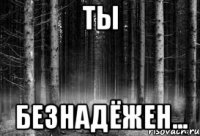 ты безнадёжен...