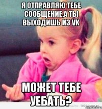 я отправляю тебе сообщение,а ты выходишь из vk может тебе уебать?