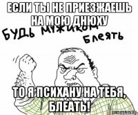 если ты не приезжаешь на мою днюху то я психану на тебя, блеать!