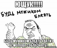 ющук!!! будь мужиком блеать хватит асмолова соблазнять!