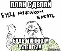 план сделай будь мужиком блеять!!!