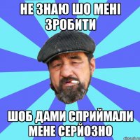 не знаю шо мені зробити шоб дами сприймали мене серйозно