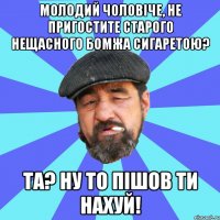 молодий чоловіче, не пригостите старого нещасного бомжа сигаретою? та? ну то пішов ти нахуй!