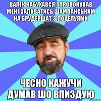 валік набухався і пропонував мені заливатись шампанським на брудершат з поцелуями чесно кажучи думав шо впиздую