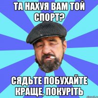 та нахуя вам той спорт? сядьте побухайте краще, покуріть