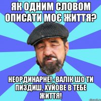 як одним словом описати моє життя? неординарне! -валік шо ти пиздиш, хуйове в тебе життя!