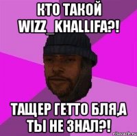 кто такой wizz_khallifa?! тащер гетто бля,а ты не знал?!