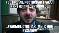 ростислав, ростислав трахал ирку из продуктового... ...реально, отвечаю, мы с ним бухали!!!