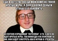 ещё в детстве, когда мой комп не тянул крутые игры, я долго копил деньги, чтобы его обновить. но потом я придумал "летсплеи", и те, у кого не идут крутые игры, так никогда и не поиграют в них. они будут смотреть как я играю в эти игры.