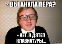 - вы акула пера? - нет. я дятел клавиатуры...