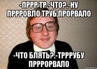 -пррр тр.-что?.-ну пррровло труб,прорвало -что блять?.-трррубу прррорвало