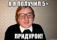 а я получил 5+ придурок!