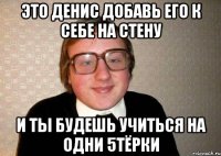 это денис добавь его к себе на стену и ты будешь учиться на одни 5тёрки