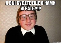 а вы будете еще с нами играть?!? 