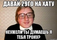 давай 29го на хату неужели ты думаешь я тебя трону?