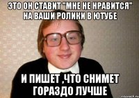 это он ставит "мне не нравится" на ваши ролики в ютубе и пишет ,что снимет гораздо лучше