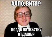 алло, витя? когда пятихатку отдашь?