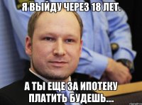 я выйду через 18 лет. а ты еще за ипотеку платить будешь....