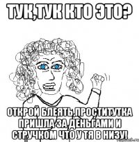 тук,тук кто это? открой блеять,проститутка пришла за деньгами и стручком что у тя в низу!