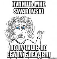 купишь мне swarovski получишь по ебалу, блеадь!!!