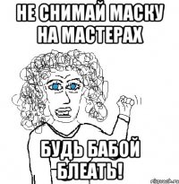 не снимай маску на мастерах будь бабой блеать!