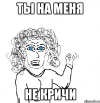 ты на меня не кричи