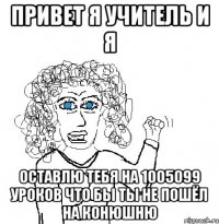 привет я учитель и я оставлю тебя на 1005099 уроков что бы ты не пошёл на конюшню