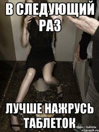 в следующий раз лучше нажрусь таблеток