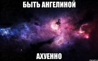 быть ангелиной ахуенно