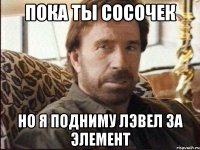 пока ты сосочек но я подниму лэвел за элемент