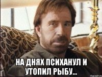  на днях психанул и утопил рыбу...
