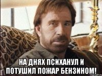  на днях психанул и потушил пожар бензином!
