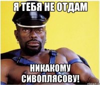 я тебя не отдам никакому сивоплясову!