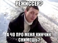 режиссер? а чо про меня кинчик снимешь?