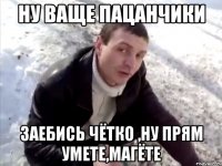 ну ваще пацанчики заебись чётко ,ну прям умете,магёте