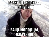 парни четко пивко прикупили ваще молодцы, охеренно!