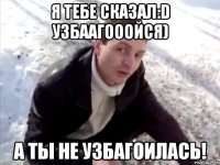 я тебе сказал:d узбаагооойся) а ты не узбагоилась!