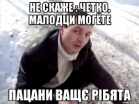 не скаже : четко, малодци могёте пацани ващє рібята