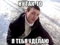 ну так-то я тебя уделаю