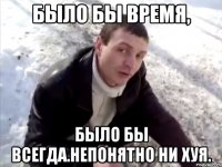 было бы время, было бы всегда.непонятно ни хуя.