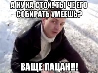 а ну ка стой! ты че его собирать умеешь? ваще пацан!!!