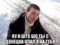  ну и што шо ты с донецка клал я на тебя