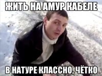 жить на амур кабеле в натуре классно, чётко