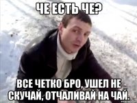 че есть че? все четко бро, ушел не скучай, отчаливай на чай.