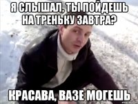 я слышал, ты пойдешь на треньку завтра? красава, вазе могешь
