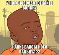 у кого 10000$отвечайте вальну какие баксы кого вальну???