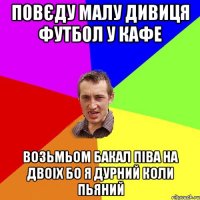 повєду малу дивиця футбол у кафе возьмьом бакал піва на двоіх бо я дурний коли пьяний