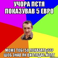 учора пєтя показував 5 евро може тобі 50 показать??? шоб знав як виглядає.йопт